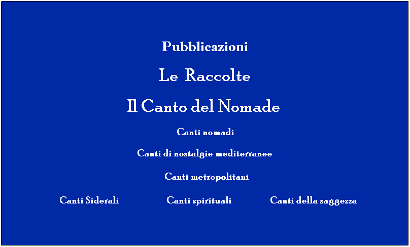 Casella di testo: Pubblicazioni
Le  Raccolte 
           Il Canto del Nomade                
 Canti nomadi
   Canti di nostalgie mediterranee  
  Canti metropolitani
       Canti Siderali              Canti spirituali                   Canti della saggezza 
