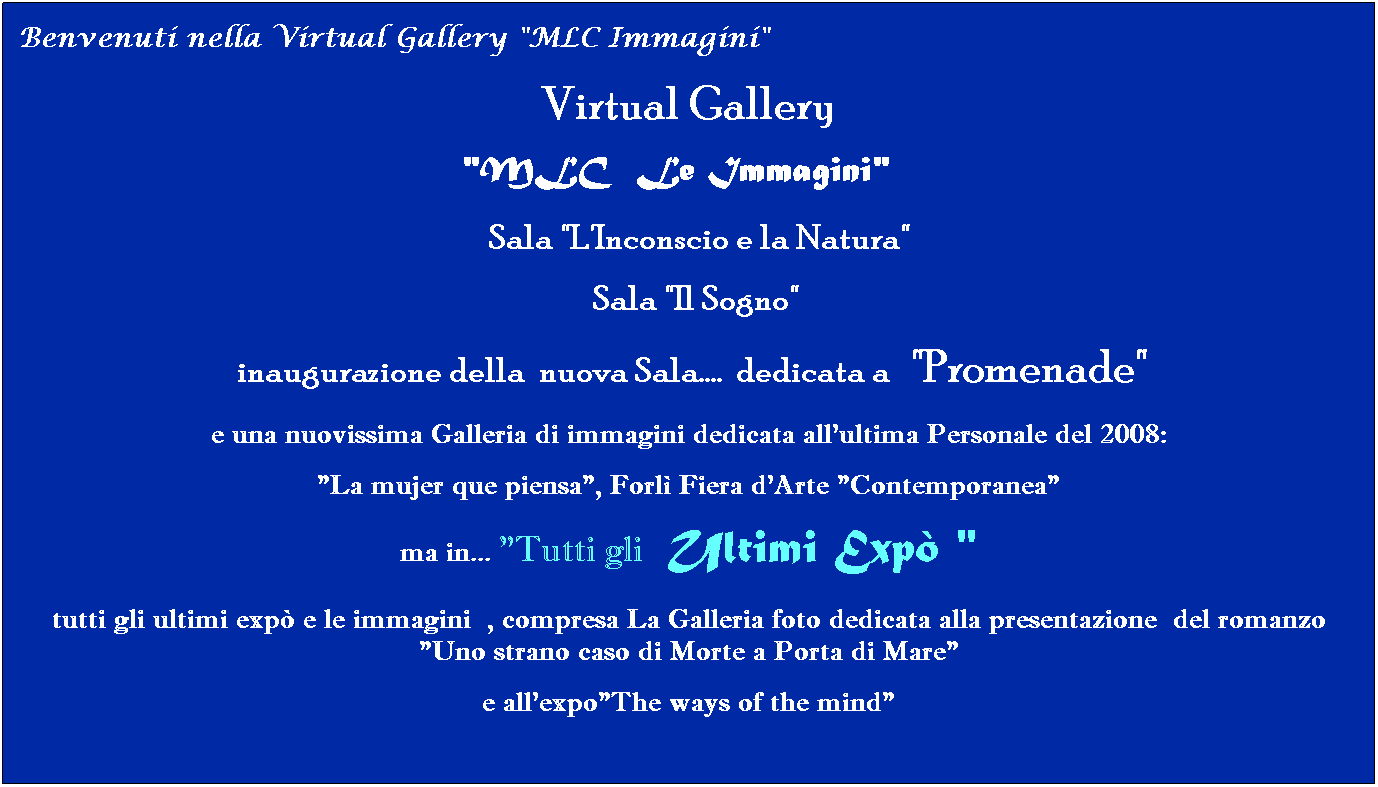 Casella di testo: Virtual Gallery 
"MLC  Le Immagini"  
   Sala "L'Inconscio e la Natura"
  Sala "Il Sogno"
 inaugurazione della  nuova Sala.... dedicata a   "Promenade"
e una nuovissima Galleria di immagini dedicata all'ultima Personale del 2008:
"La mujer que piensa", Forl Fiera d'Arte "Contemporanea"
ma in... "Tutti gli  Ultimi Exp "
tutti gli ultimi exp e le immagini  , compresa La Galleria foto dedicata alla presentazione  del romanzo "Uno strano caso di Morte a Porta di Mare" 
e all'expo"The ways of the mind"
  
