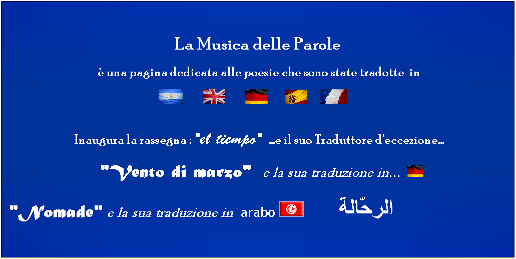 Casella di testo:  
La Musica delle Parole
  una pagina dedicata alle poesie che sono state tradotte  in 
                 
 Inaugura la rassegna : "el tiempo" ...e il suo Traduttore d'eccezione...
   "Vento di marzo"  e la sua traduzione in... 
"Nomade" e la sua traduzione in  arabo           الرحّالة
 
