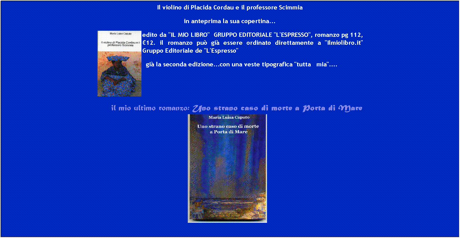 Casella di testo: Il violino di Placida Cordau e il professore Scimmia
in anteprima la sua copertina...

edito da "IL MIO LIBRO"  GRUPPO EDITORIALE "L'ESPRESSO", romanzo pg 112, 12. il romanzo pu gi essere ordinato direttamente a "Ilmiolibro.it" Gruppo Editoriale de "L'Espresso"
  gi la seconda edizione...con una veste tipografica "tutta   mia"....
 
 
     il mio ultimo romanzo: Uno strano caso di morte a Porta di Mare    
 
 
