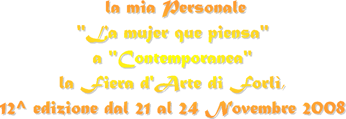 la mia Personale
 "La mujer que piensa"  
a "Contemporanea" 
la Fiera d'Arte di Forl, 
12^ edizione dal 21 al 24 Novembre 2008 